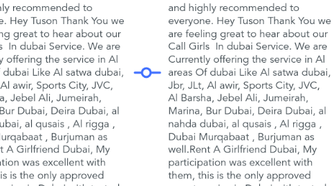 Mind Map: Pakistani Escorts In Al Maryah Island 0586877045 Top 10 Al Maryah Island Escort Service   They have their own chauffeurs who bring the call girls in less time in any area of Dubai like Al Barsha, JLT or JBR or even Dubai Investment Park DIP too. I am writing here all after enduring your services in all situations. So confidently they will continue to perform the same way and will make more clients like me. These guys are the best example of working with supremacy. Happy with the Dubai Call Girls Numbers and highly recommended to everyone. Hey Tuson Thank You we are feeling great to hear about our Call Girls  In dubai Service. We are Currently offering the service in Al areas Of dubai Like Al satwa dubai, Jbr, JLt, Al awir, Sports City, JVC, Al Barsha, Jebel Ali, Jumeirah, Marina, Bur Dubai, Deira Dubai, al nahda dubai, al qusais , Al rigga , Dubai Murqabaat , Burjuman as well.Rent A Girlfriend Dubai, My participation was excellent with them, this is the only approved escort service in Dubai with tested call girls. I am using their services for the last 9 months and they have never deceived me in any way. They have their own chauffeurs who bring the call girls in less time in any area of Dubai like Al Barsha, JLT or JBR or even Dubai Investment Park DIP too. I am writing here all after enduring your services in all situations. So confidently they will continue to perform the same way and will make more clients like me.