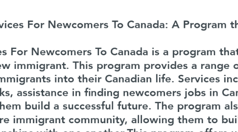 Mind Map: Services For Newcomers To Canada: A Program that Will Change Your Life  Services For Newcomers To Canada is a program that will truly change the life of any new immigrant. This program provides a range of services to help integrate new immigrants into their Canadian life. Services include access to professional networks, assistance in finding newcomers jobs in Canada, and other resources to help them build a successful future. The program also inspires and engages the entire immigrant community, allowing them to build meaningful and lasting relationships with one another.This program offers unique opportunities to help newcomers build a strong professional network and gain access to better career opportunities. With the help of dedicated professionals and a network of immigrant mentors, it provides new immigrants with a solid foundation to begin their new life.  Visit us: https://immigrantnetworks.com/