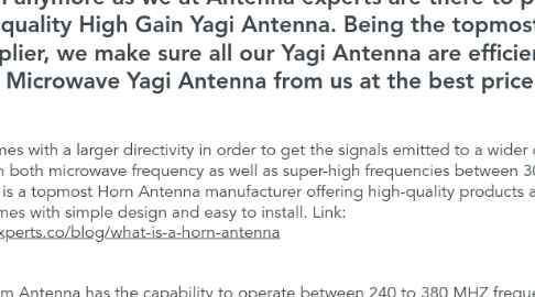Mind Map: Are you willing to get the best High Gain Yagi Antenna Manufacturer near you? No need to search anymore as we at Antenna experts are there to provide you with the premium quality High Gain Yagi Antenna. Being the topmost High Gain Yagi Antenna Supplier, we make sure all our Yagi Antenna are efficient. You can buy the Microwave Yagi Antenna from us at the best price.