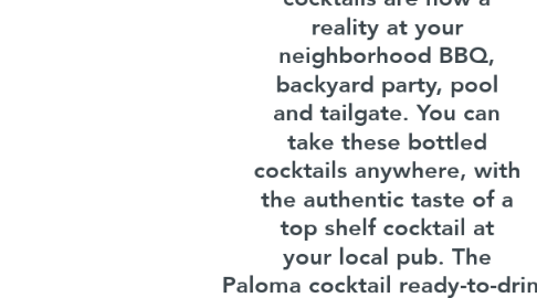 Mind Map: Crafthouse Cocktails  Website: https://crafthousecocktails.com/paloma  Try the Paloma cocktail in a can by Crafthouse Cocktails. Bottled cocktails are now a reality at your neighborhood BBQ, backyard party, pool and tailgate. You can take these bottled cocktails anywhere, with the authentic taste of a top shelf cocktail at your local pub. The Paloma cocktail ready-to-drink is made with all natural, high-quality ingredients.  #Liquor #paloma cocktail  Instagram: https://www.instagram.com/drinkcrafthouse  YouTube: https://www.youtube.com/channel/UC3VQLF8E8ibGB4F2r3LkJxA  Twitter: https://twitter.com/DrinkCrafthouse  Facebook: https://www.facebook.com/Crafthousecocktails/