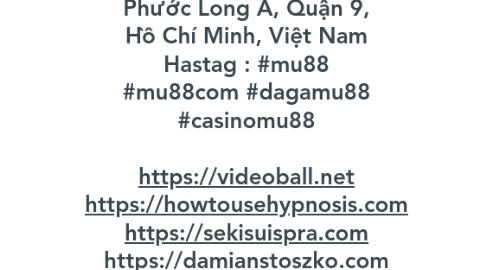 Mind Map: Mu88 - là một trong những nhà cái cá cược hàng đầu Việt Nam. Với một loạt ưu điểm nổi bật và sự đa dạng của sảnh cược trực tuyến, thương hiệu này đang nhận được sự ủng hộ mạnh mẽ của tất cả anh em đam mê cá cược. Website : https://mu88.com.mx Phone : 0906895472 Địa chỉ : 174 Đ. Tây Hòa, Phước Long A, Quận 9, Hồ Chí Minh, Việt Nam Hastag : #mu88 #mu88com #dagamu88 #casinomu88 https://videoball.net https://howtousehypnosis.com https://sekisuispra.com https://damianstoszko.com https://wax-o.com Youtube : https://www.youtube.com/@mu88commx X : https://x.com/mu88commx Tumblr : https://www.tumblr.com/mu88commx Pinterest : https://www.pinterest.com/mu88commx/ Reddit : https://www.reddit.com/user/mu88commx/ Gravatar : https://gravatar.com/mu88commx