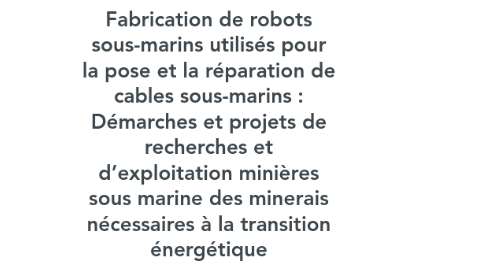 Mind Map: Fabrication de robots sous-marins utilisés pour la pose et la réparation de cables sous-marins : Démarches et projets de recherches et d’exploitation minières sous marine des minerais nécessaires à la transition énergétique