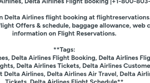 Mind Map: Delta, Delta Airlines, Delta Airlines Flight Booking |+1-800-803-5760 Get best offers on **Delta Airlines flight booking** at flightreservations.us. Check **Delta Airlines flight Offers** & schedule, baggage allowance, web check in information on Flight Reservations. **Tags: Delta, Delta Airlines, Delta Airlines Flight Booking, Delta Airlines Flight Offers, Delta Airlines Flights, Delta Airlines Tickets, Delta Airlines Customer Service Number, Contact Delta Airlines, Delta Airlines Air Travel, Delta Airlines Flight Tickets, Delta Airlines Flight Schedule**