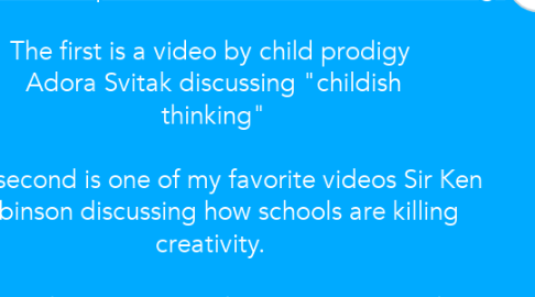 Mind Map: Watch the following two videos http://www.exquisite-minds.com/creative-learning/ The first is a video by child prodigy Adora Svitak discussing "childish thinking" The second is one of my favorite videos Sir Ken Robinson discussing how schools are killing creativity. Discuss, show images/videos/URLs, paste ideas about how these videos relate to your experiences as a teacher. Be sure to put your name on your comments.