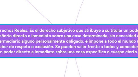 Mind Map: Derechos Reales: Es el derecho subjetivo que atribuye a su titular un poder o señorío directo e inmediato sobre una cosa determinada, sin necesidad de intermediario alguno personalmente obligado, e impone a todo el mundo un deber de respeto o exclusión. Se pueden valer frente a todos y conceden un poder directo e inmediato sobre una cosa específica o cuerpo cierto.