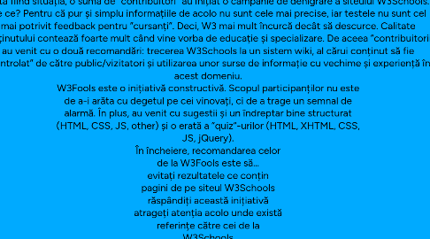 Mind Map: SCHOOLS = W3FOOLS W3Schools = W3Fools În cei peste 10 ani de când activez în domeniul web, niciodată nu am sugerat viitorilor profesioniști să utilizeze W3Schools ca bibliografie de bază. Mai degrabă i-am trimis pe siteul oficial al W3C, unde se găsesc toate specificațiile necesare tehnologiilor web. W3Schools a fost mereu recomandarea mea pentru cei care nu sunt specialiști și aveau nevoie de un ghid bine structurat despre HTML, CSS, XML, Javascript, etc. W3School nu este asociat sub nici o formă cu Consorțiul W3. Ba mai mult, cei de la W3 au declinat orice conexiune actuală sau din trecut cu siteul W3Schools. În ciuda faptului că W3Schools oferă certificări pentru niște standarde, aceștia nici măcar nu au vreo susținere a organismelor ce stau în spatele elaborării specificațiilor tehnologice în discuție. Dată fiind situația, o sumă de ”contribuitori” au inițiat o campanie de denigrare a siteului W3Schools. De ce? Pentru că pur și simplu informațiile de acolo nu sunt cele mai precise, iar testele nu sunt cel mai potrivit feedback pentru ”cursanți”. Deci, W3 mai mult încurcă decât să descurce. Calitate conținutului contează foarte mult când vine vorba de educație și specializare. De aceea ”contribuitorii” au venit cu o două recomandări: trecerea W3Schools la un sistem wiki, al cărui conținut să fie ”controlat” de către public/vizitatori și utilizarea unor surse de informație cu vechime și experiență în acest domeniu. W3Fools este o inițiativă constructivă. Scopul participanților nu este de a-i arăta cu degetul pe cei vinovați, ci de a trage un semnal de alarmă. În plus, au venit cu sugestii și un îndreptar bine structurat (HTML, CSS, JS, other) și o erată a ”quiz”-urilor (HTML, XHTML, CSS, JS, jQuery). În încheiere, recomandarea celor de la W3Fools este să… evitați rezultatele ce conțin pagini de pe siteul W3Schools răspândiți această inițiativă atrageți atenția acolo unde există referințe către cei de la W3Schools utilizați resurse cu vechime și experiență livrați cod de calitate și puneți pasiune în ceea ce faceți Multă baftă! :) Articole asemănătoare Susțin ”Esența vieții” // May 30, 2011 byron / Diggin’ A Hole // April 5, 2011 Nu numai agențiile au dezamăgit // May 7, 2011 byron / A Peaceful Mind // April 15, 2011 byron / Blow Up My Tears // March 31, 2011