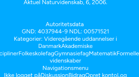 Mind Map: [Luk] Lørdag den 14. maj er der Wikidag på Børsen fra klokken 12 til 17. I maj har vi fokus på Island (Læs her om sitenotice) Matematik Fra Wikipedia, den frie encyklopædi  En fraktal. Matematik (fra oldgræsk μάθημα, máthēma: det jeg lærte, at lære[1]; μαθηματικός mathēmatikós: glad for at lære[1]) er studiet af mønstre i mængde, struktur, ændringer og rummet.  Indholdsfortegnelse  [skjul]  1 Definition 2 Historie 3 Algebra 4 Geometri 5 Infinitesimalregning 6 Computernes indflydelse 7 Anvendt matematik 8 Emneoversigt 8.1 Mængde 8.2 Ændring 8.3 Struktur 8.4 Rum 8.5 Diskret matematik 8.6 Anvendt matematik 9 Se også 10 Yderligere litteratur 11 Referencer 12 Eksterne henvisninger Definition[redigér | redigér wikikode] Matematikken er en deduktiv og abstrakt videnskab, som bygger på logiske metoder. I den moderne definition er det undersøgelsen af aksiomatisk definerede abstrakte strukturer ved brug af logik, læren om sandt og falsk, som er det fælles udgangspunkt. De specifikke strukturer, der undersøges, har ofte deres udgangspunkt i naturvidenskaben, oftest i fysikken. Men i modsætning til naturvidenskaben beskriver matematikken en uvirkelig ideel verden, hvor for eksempel rette eller parallelle linjer findes modsat den virkelige verden. Matematikere definerer og undersøger også strukturer udelukkende af hensyn til matematikkens udvikling af egne regler, for eksempel fordi de finder ud af, at en struktur giver en samlende generalisering, eller at der findes et værktøj, der kan hjælpe i flere forskellige grene af matematikken.  Historie[redigér | redigér wikikode] Uddybende Uddybende artikel: Matematikkens historie Historisk set er matematikken opstået ud fra behovet for at lave beregninger i handel, for at opmåle land og for at forudsige astronomiske begivenheder. Disse tre behov kan groft relateres til en bred underopdeling af matematikken i studiet af algebra, rum og ændring.  Algebra[redigér | redigér wikikode] Studiet af algebra starter med tallene, i begyndelsen de velkendte naturlige tal og heltallene. De regler, der gælder for aritmetiske operationer, er optegnet i elementær algebra, og de dybere egenskaber ved heltallene studeres i talteorien. Undersøgelsen af metoder til at løse ligninger fører til studiet af abstrakt algebra. Det for fysikerne vigtige begreb vektorer, der er generaliseret til vektorrummet og studeret i lineær algebra, tilhører de to grene algebra og rum.  Geometri[redigér | redigér wikikode] Studiet af rummet starter med studiet af geometri, først den euklidiske geometri og trigonometri i det sædvanlige tredimensionale rum, men senere også generaliseret til ikke-euklidisk geometri som spiller en central rolle i den generelle relativitetsteori. De moderne områder differentialgeometri og algebraisk geometri generaliserer geometri i forskellige retninger: differentialgeometri fremhæver begreberne koordinatsystemer, glathed og retning, mens geometriske objekter i algebraisk geometri beskrives som løsninger til et sæt af ligninger. Gruppeteori undersøger på en abstrakt måde begrebet symmetri og giver en sammenhæng mellem studiet af rum og struktur. Topologi giver en sammenhæng mellem studiet af rum og studiet af ændring ved at fokusere på begrebet kontinuitet.  Infinitesimalregning[redigér | redigér wikikode] At forstå og beskrive ændringer i målelige størrelser er det centrale emne i naturvidenskab, og infinitesimalregningen er udviklet som et særdeles brugbart værktøj til at gøre præcis det. Det centrale begreb, man bruger til at beskrive en variabel, der ændrer sig, er en funktion. Mange problemer leder helt naturligt til relationen mellem mængde og størrelsen af dens ændring, og metoderne til at løse disse er studeret i emnet differentialligninger. Tallene, man bruger til at repræsentere kontinuerlige mængder, er de reelle tal, og det detaljerede studium af deres egenskaber er kendt som reel analyse. Af forskellige årsager er det bekvemt at generalisere til komplekse tal, som studeres i en kompleks analyse. Funktionalanalyse fokuserer på et (typisk uendeligt-dimensionalt) rum af funktioner, som danner basis for blandt andet kvantemekanik.  Computernes indflydelse[redigér | redigér wikikode] For at tydeliggøre og undersøge matematikkens fundament udviklede man områderne mængdeteori, matematisk logik og modelteori.  Da computere i sin tid blev opfundet, blev flere omkringliggende problemer tacklet af matematikere, og det ledte til områderne beregnelighed og informationsteori. Mange af disse spørgsmål er nu undersøgt under teoretisk datalogi.  Computere har også hjulpet til ved emner som kaosteori, som handler om at mange dynamiske systemer i naturen adlyder love, der gør, at deres adfærd bliver uforudsigelig i praksis, selvom det er deterministisk i teorien. Kaosteori er tæt forbundet med fraktal geometri.  Anvendt matematik[redigér | redigér wikikode] Uddybende Uddybende artikel: Anvendt matematik Et vigtigt område i anvendt matematik er sandsynlighedsregning, som muliggør beskrivelse, analyse og forudsigelse af tilfældige fænomener og er brugt i alle videnskaber.  Numerisk analyse undersøger metoder til at udføre beregninger på computer.  Den følgende liste af emner repræsenterer én måde at organisere matematikkens grene på:  Emneoversigt[redigér | redigér wikikode] Herunder følger en detaljeret emneoversigt.  Mængde[redigér | redigér wikikode] 1, 2, \ldots -1, 0, 1, \ldots \frac{1}{2}, \frac{2}{3}, 0.125,\ldots \pi, e, \sqrt{2},\ldots i, 3i+2, e^{i\pi/3},\ldots Naturlige tal Heltal Rationale tal Irrationale tal Komplekse tal Tal – Naturlige tal – Heltal – Rationale tal – Reelle tal – Komplekse tal – Kvaternioner – Okternioner – Sedenioner – Hyperreelle tal – Surreelle tal – Ordinaltal – Kardinaltal – Heltalsfølge – Matematiske konstanter – Talnavne – Uendelig Ændring[redigér | redigér wikikode] 36 \div 9 = 4 Integral as region under curve.png Vectorfield jaredwf.png \int 1_S\,d\mu=\mu(S) Aritmetik Infinitesimalregning Vektoranalyse Analyse \frac{d^2}{dx^2} y = \frac{d}{dx} y + c Limitcycle.svg LorenzAttractor.png Differentialligninger Dynamiske systemer Kaosteori Infinitesimalregning – Vektoranalyse – Matematisk analyse – Differentialligninger – Dynamiske systemer – Kaosteori – Funktioner Struktur[redigér | redigér wikikode] Cayley graph of F2.svg Elliptic curve simple.png Group diagram d6.svg Abstrakt algebra Talteori Gruppeteori Torus.jpg MorphismComposition-01.png Lattice of the divisibility of 60.svg Topologi Kategoriteori Ordenteori Abstrakt algebra – Talteori – Algebraisk geometri – Gruppeteori – Matematisk analyse – Topologi – Lineær algebra – Grafteori – Universel algebra – Kategoriteori Rum[redigér | redigér wikikode] Torus.jpg Pythagorean.svg Taylorsine.svg Osculating circle.svg Koch curve.svg Topologi Geometri Trigonometri Differentialgeometri Fraktalgeometri Topologi – Geometri – Trigonometri – Algebraisk geometri – Differentialgeometri – Differentiel topologi – Algebraisk topologi – Lineær algebra Diskret matematik[redigér | redigér wikikode] [1,2,3][1,3,2] [2,1,3][2,3,1] [3,1,2][3,2,1] Venn A intersect B.svg  Caesar3.svg 6n-graf.svg Kombinatorik Mængdeteori Beregnelighed Kryptologi Grafteori Kombinatorik – Mængdeteori – Sandsynlighedsregning – Statistik – Beregnelighed – Diskret matematik – Kryptologi – Grafteori – Spilteori Anvendt matematik[redigér | redigér wikikode] Mekanik – Numerisk analyse – Optimering – Sandsynlighed – Statistik Se også[redigér | redigér wikikode] matematisk sætning andengradsligning og tredjegradsligning matematiker matematisk skønhed Matematikkens historie matematisk notation Yderligere litteratur[redigér | redigér wikikode] Davis, Philip J.; Hersh, Reuben: The Mathematical Experience. Birkhäuser, Boston, Mass., 1980. En skånsom introduktion til matematikkens verden. Rusin, Dave: The Mathematical Atlas, http://www.math-atlas.org. En tur gennem de forskellige grene i moderne matematik. Weisstein, Eric: World of Mathematics, http://www.mathworld.com. En online encyklopædi om matematik. Planet Math, http://planetmath.org. En online encyklopædi om matematik under konstruktion. Bruger GNU Free Documentation License, så det tillader importering til Wikipedia. Bruger TeX markup. Mathematical Society of Japan: Encyclopedic Dictionary of Mathematics, 2nd ed. MIT Press, Cambridge, Mass., 1993. Definitioner, teoremer og referencer. Michiel Hazewinkel (ed.): Encyclopaedia of Mathematics. Kluwer Academic Publishers 2000. En oversat og udvidet version af den sovjetiske matematik encyklopædi, i ti (store) bøger, det mest komplette og autoritative værk der er tilgængeligt. Også som paperback og på CD-ROM. Gullberg, Jan: Mathematics—From the Birth of Numbers. W.W. Norton, 1996. Et encyklopædisk overblik over matematikken i et nutidigt og simpelt sprog Referencer[redigér | redigér wikikode] ^ Hoppe op til: a b Liddell, H.G. & Scott, R. (1940). A Greek-English Lexicon. revised and augmented throughout by Sir Henry Stuart Jones. with the assistance of. Roderick McKenzie. Oxford: Clarendon Press. Eksterne henvisninger[redigér | redigér wikikode] Commons-logo.svg Wikimedia Commons har medier relateret til: Matematik matematiksider.dk: For gymnasiet og for matematikinteresserede Fagsiden for Matematik, Københavns Universitetsbibliotek matematiksider for matematikinteresserede VUC: MatLex Information PlanetMath Citat: "...Math for the people, by the people..." Mathematical Atlas: A gateway to Mathematics, alternativ adresse Wolfram: Eric Weisstein's World of Mathematics Stanford: Principia Mathematica Mathematical Quotations Server History of Mathematics archive Mathematische Kleinigkeiten On-Line Encyclopedia of Integer Sequences (Look-Up) The Prime Pages (prime number research, records and resources) Aesthetics of the Prime Sequence MathPuzzle.com Egyptian Mathematics Torben Braüner: Logikkens Muligheder og Grænser. Aktuel Naturvidenskab, 6, 2006.   Autoritetsdata  GND: 4037944-9 NDL: 00571521 Kategorier: Videregående uddannelser i DanmarkAkademiske disciplinerFolkeskolefagGymnasiefagMatematikFormelle videnskaber Navigationsmenu Ikke logget påDiskussionBidragOpret kontoLog påArtikelDiskussionLæsRedigérRedigér wikikodeSe historik  Søg Gå til Forside Kategorier Fremhævet indhold Tilfældig side Tilfældige artikler Aktuelt Deltagelse Velkommen Skribentforside Landsbybrønden Projekter Portaler Ønskede artikler Oprydning Kalender Seneste ændringer Hjælp Værktøjer Hvad henviser hertil Relaterede ændringer Læg en fil op Specialsider Permanent link Oplysninger om siden Wikidata-emne Citér denne side Organisation Donation Kontakt Wikipedia Wikimedia Danmark GLAM Udskriv/eksportér Lav en bog Download som PDF Udskriftsvenlig udgave I andre projekter Wikimedia Commons Andre sprog Afrikaans Alemannisch አማርኛ Aragonés Ænglisc العربية مصرى অসমীয়া Asturianu Aymar aru Azərbaycanca Башҡортса Boarisch Žemaitėška Беларуская Беларуская (тарашкевіца)‎ Български भोजपुरी Bahasa Banjar বাংলা བོད་ཡིག বিষ্ণুপ্রিয়া মণিপুরী Brezhoneg Bosanski ᨅᨔ ᨕᨘᨁᨗ Буряад Català Mìng-dĕ̤ng-ngṳ̄ Cebuano Chamoru کوردیی ناوەندی Corsu Qırımtatarca Čeština Kaszëbsczi Чӑвашла Cymraeg Deutsch Zazaki Dolnoserbski ދިވެހިބަސް Ελληνικά Emiliàn e rumagnòl English Esperanto Español Eesti Euskara Estremeñu فارسی Suomi Võro Føroyskt Français Nordfriisk Furlan Frysk Gaeilge 贛語 Gàidhlig Galego Avañe'ẽ ગુજરાતી Gaelg 客家語/Hak-kâ-ngî Hawaiʻi עברית हिन्दी Fiji Hindi Hrvatski Kreyòl ayisyen Magyar Հայերեն Interlingua Bahasa Indonesia Interlingue Igbo Ilokano Ido Íslenska Italiano 日本語 La .lojban. Basa Jawa ქართული Qaraqalpaqsha Taqbaylit Қазақша Kalaallisut ភាសាខ្មែរ ಕನ್ನಡ 한국어 Къарачай-малкъар Kurdî Кыргызча Latina Ladino Lëtzebuergesch Лезги Luganda Limburgs Ligure Lumbaart ລາວ Lietuvių Latviešu मैथिली Basa Banyumasan Malagasy Олык марий Македонски മലയാളം Монгол मराठी Bahasa Melayu Malti Mirandés မြန်မာဘာသာ Эрзянь مازِرونی Nāhuatl Plattdüütsch Nedersaksies नेपाली नेपाल भाषा Nederlands Norsk nynorsk Norsk bokmål Novial Nouormand Diné bizaad Occitan Oromoo ଓଡ଼ିଆ Ирон ਪੰਜਾਬੀ Pangasinan Picard पालि Polski Piemontèis پنجابی پښتو Português Runa Simi Română Armãneashti Русский Русиньскый संस्कृतम् Саха тыла Sardu Sicilianu Scots سنڌي Srpskohrvatski / српскохрватски සිංහල Simple English Slovenčina Slovenščina Gagana Samoa ChiShona Soomaaliga Shqip Српски / srpski Sranantongo SiSwati Seeltersk Basa Sunda Svenska Kiswahili Ślůnski தமிழ் తెలుగు Tetun Тоҷикӣ ไทย Türkmençe Tagalog Tok Pisin Türkçe Xitsonga Татарча/tatarça Українська اردو Oʻzbekcha/ўзбекча Vèneto Tiếng Việt West-Vlams Volapük Winaray Wolof 吴语 Хальмг IsiXhosa ייִדיש Yorùbá Vahcuengh Zeêuws 中文 文言 Bân-lâm-gú 粵語 IsiZulu Redigér links Denne side blev senest ændret den 24. marts 2016 kl. 14:33. Tekst er tilgængelig under Creative Commons Navngivelse/Del på samme vilkår 3.0; yderligere betingelser kan være gældende. Se brugsbetingelserne for flere oplysninger. Behandling af personlige oplysningerOm WikipediaForbeholdUdviklereCookie statementMobilvisningWikimedia Foundation Powered by MediaWiki