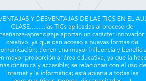 Mind Map: VENTAJAS Y DESVENTAJAS DE LAS TICS EN EL AULA DE CLASE.........las TICs aplicadas al proceso de enseñanza-aprendizaje aportan un carácter innovador y creativo, ya que dan acceso a nuevas formas de comunicación; tienen una mayor influencia y beneficia en mayor proporción al área educativa, ya que la hace más dinámica y accesible; se relacionan con el uso de Internet y la informática; está abierta a todas las personas (ricos, pobres, discapacitados,…)