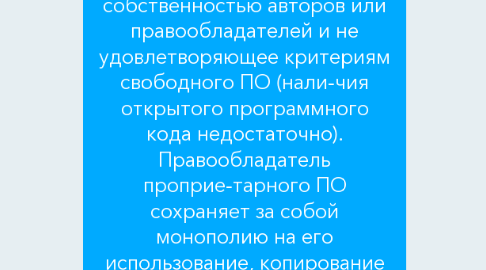 Mind Map: 2 ПРОГРАММНОЕ ОБЕСПЕЧЕНИЕ РАБОТЫ  2.1 Виды программного обеспечения (классификация по способу рас-пространения и использования ПО)  Программное обеспечение классифицируется по разным основаниям, одно из них – способы распространения и использования программного обеспечения.  Проприетарное (собственническое) (Proprietary software) ПО Программное обеспечение, являющееся частной собственностью авторов или правообладателей и не удовлетворяющее критериям свободного ПО (нали-чия открытого программного кода недостаточно). Правообладатель проприе-тарного ПО сохраняет за собой монополию на его использование, копирование и модификацию, полностью или в существенных моментах.  Крупнейший производитель проприетарного ПО – Microsoft. Большинство созданных корпорацией программ – платные программы, однако Интернет-браузер Microsoft Internet Explorer, например, является бесплатным проприе-тарным ПО. Полусвободное ПО (Semi-free software) Полусвободное ПО не является свободным, но распространяется с разр