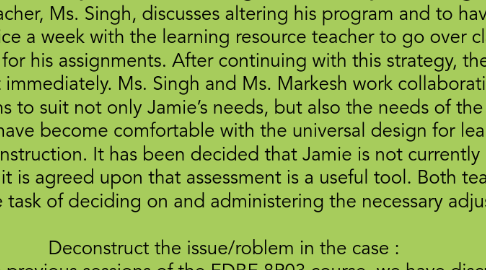 Mind Map: The Case of Jamie Edwards: (Page 16 of the Special Education in Ontario Schools) Summary:  Jamie is a male student in Grade 2 who has had academic and social difficulties in Senior Kindergarten and Grade 1. He has spontaneous outbursts and his academic achievement is slow. His developmental difficulties were looked at by his previous teacher Ms. Markesh, who referenced this to his maturity level due to having a late birthday thus being the youngest in his class. His new teacher, Ms. Singh, discusses altering his program and to have him assessed. He now meets twice a week with the learning resource teacher to go over class work with extended time for his assignments. After continuing with this strategy, the outbursts disappeared almost immediately. Ms. Singh and Ms. Markesh work collaboratively in order to adjust their programs to suit not only Jamie’s needs, but also the needs of the other students. The teachers have become comfortable with the universal design for learning and differentiated instruction. It has been decided that Jamie is not currently in need of identification, but it is agreed upon that assessment is a useful tool. Both teachers happily accepted the task of deciding on and administering the necessary adjustments.  Deconstruct the issue/roblem in the case :  Throughout the previous sessions of the EDBE 8P03 course, we have discussed many different theories and ideas.  This case specifically connects to the course content we have discussed through the use of Universal Design Learning, Child Development theories introduced, as well as, differentiated instruction practices.  One is able to see the connection of these theories through the following four perspectives presented in the case study for, The Case of Jamie Edwards, the principal, the teacher, the parent, and the student.