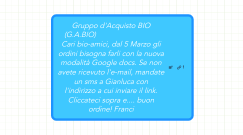 Mind Map: Gruppo d'Acquisto BIO (G.A.BIO)                               Cari bio-amici, dal 5 Marzo gli ordini bisogna farli con la nuova modalità Google docs. Se non avete ricevuto l'e-mail, mandate un sms a Gianluca con l'indirizzo a cui inviare il link. Cliccateci sopra e.... buon ordine! Franci