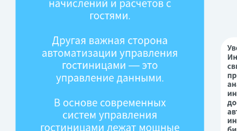 Mind Map: В настоящее время направлениями развития информационных технологий в туризме выступают:  ·         локальная автоматизация предприятия;  ·         внедрение программ автоматизации формирования, продвижения и реализации туристского продукта;  ·         использование систем управления базами данных;  ·         использование локальных компьютерных сетей;  ·         внедрение систем бронирования;  ·         внедрение мультимедийных маркетинговых систем;  ·         использование сети Интернет.  В сегодняшнем мире ни одна успешная гостиница не может обойтись без применения информационных технологий. Первые гостиничные системы появились в 80-х годах XX века и с тех пор прошли большой путь. Возможности автоматизации гостиниц приобрели комплексный характер, охватывающий все процессы деятельности. Российские гостиницы находились в изоляции от мировых тенденций развития, но сегодня переживает этап лавинообразного перехода с бумажно-ручного метода работы на применение автоматизированных систем.  Необходимость внедрения систем автоматизированного управления стала очевидным фактором успешного развития бизнеса для большинства гостиниц. Использование технологий становится средством конкурентной борьбы. Технологический прогресс идет большими темпами. Если раньше гостиницы меняли технологическое оснащение в среднем каждые 7-9 лет, то сегодня цикл сократился до 3-5 лет.  Сам факт установки современной системы не означает безусловное получение отдачи. Эффективность автоматизации зависит от целого комплекса скоординированных мероприятий по пересмотру сложившихся методов и порядка работы, переподготовке персонала, разработке информационно-технологической стратегии предприятия.  Ценность системы управления можно рассматривать в двух разрезах — процессов, которые система автоматизирует, и данных, аккумулируемых системой в ходе её работы.  Компьютерные системы управления предприятием позволяют автоматизировать выполнение рутинных задач персонала и руководства гостиницы. При этом достигается взаимосвязь между различными службами, что повышает эффективность и позволяет избавиться от ошибок. Многие задачи, например, прием и размещение больших групп гостей, применение сложных тарифных планов, становятся легко осуществимыми. Кроме того, руководство получает мощный инструмент контроля за состоянием гостиницы и финансовыми потоками, а возможности злоупотреблений персоналом гостиницы сокращаются. В целом, при использовании автоматизированных систем гостиница становится более управляемой. Руководство получает адекватные данные по состоянию дел на текущий момент времени и прогнозу на будущее, имеет возможность принимать корректные и своевременные решения.  Кроме функций управления, системы предлагают дополнительные возможности повышения уровня сервиса для гостей. Клиент становится центром внимания и получает индивидуально-ориентированное обслуживание, поскольку системы позволяют учитывать предпочтения гостей. Процесс оказания услуг становится упрощенным для клиента. Система хранит данные по каждому гостю, когда-либо проживавшему в гостинице. При следующем его приезде она позволяет определить правильный тариф, провести быстрое поселение и предугадать пожелания гостя. Гостиница также получает возможность вести централизованный учет начислений и расчетов с гостями.  Другая важная сторона автоматизации управления гостиницами — это управление данными.  В основе современных систем управления гостиницами лежат мощные базы данных, позволяющие аккумулировать и хранить детальную информацию по работе гостиницы и её взаимоотношениям с каждым гостем. И если автоматизацию процессов функционирования гостиницы можно назвать обязательным условием для успешной работы гостиницы, то эффективное использование собранных данных является ключевым фактором для достижения гостиницей конкурентного преимущества на рынке.  Накопленные данные становятся бесценным капиталом для гостиницы. Базы данных постояльцев позволяют детально изучать целевой рынок гостиницы, прогнозировать спрос на услуги, проводить эффективную маркетинговую политику.  Для принятия любого решения приходится проводить сложные и трудоемкие исследования, связанные с анализом разноплановой информации Современная вычислительная техника и программные средства являются основой всей оперативной деятельности, прогнозирования и контроля. Комплексное изучение информационных потоков требует анализа крупных массивов сведений коммерческого и статистического характера.  Специалистам требуется не просто информация о некоторой проблемной ситуации, а недостающее знание. Чтобы решить проблему, информационная система должна обладать знаниями о конкретных предметных областях, а также о том, как связаны между собой отдельные факты и как выявленные зависимости могут использоваться при различных обстоятельствах. Такие системы становятся интеллектуальными. Действительно, в процессе решения задач, которые характеризуются отсутствием, противоречивостью и нечеткостью данных, альтернативностью возможных путей решения возрастает значение не количественных методов, а эвристического опыта. В таких случаях применяются информационно-экспертные системы, которые, по сути становятся системами принятия решений. Они воспроизводят рассуждения экспертов при решении задач, в которых первостепенное значение приобретает извлечение знаний из накопленной фактографии. Использование возможностей таких систем в исследованиях позволяет специалистам оперативно ориентироваться на внешнем и внутреннем рынках, чутко реагировать на изменения потребительского спроса.  К системам управления данными можно отнести:  OLAP (On-Line Analytical Processing) — оперативная аналитическая обработка данных — анализ огромного массива данных о деятельности гостиничного предприятия с целью выявления основных тенденций развития, планирования и осуществления маркетинговых шагов и т.д.  Интеллектуальный анализ данных (Data Mining). Его основное назначение — автоматизированный поиск ранее неизвестных закономерностей в базах данных деятельности компаний, и использование добытых знаний в процессе принятия решений. С помощью DM можно выявить, например, профиль потребителей данного товара, предотвратить махинации с кредитными карточками или предсказать изменение ситуации на рынке.  Компьютерные системы поддержки принятия решений. Принятие решения в большинстве случаев заключается в генерации возможных альтернатив решений, их оценке и выборе лучшей альтернативы. Принять «правильное» решение — значит выбрать такую альтернативу из числа возможных, в которой с учетом всех разнообразных факторов и противоречивых требований будет оптимизирована общая ценность. Неопределенности являются неотъемлемой частью процессов принятия решений. Увеличение объема информации, усложнение решаемых задач, необходимость учета большого числа взаимосвязанных факторов и быстро меняющейся обстановки требуют использовать вычислительную технику в процессе принятия решения.